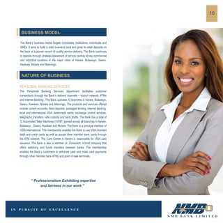 The Bank’s business model targets corporates, institutions, individuals and
SMEs. It aims to build a solid business book and grow its retail deposits on
the back of a proven record of quality service delivery. The Bank continues
to operate through strategic placement of service centres at key commercial
and industrial locations in the major cities of Harare, Bulawayo, Gweru,
Kwekwe, Mutare and Masvingo.
PERSONAL BANKING SERVICES
The Personnel Banking Services department facilitates customer
transactions through the Bank’s delivery channels – branch network, ATMs
and Internet Banking , The Bank operates 13 branches in Harare, Bulawayo,
Gweru, Kwekwe, Mutare and Masvingo. The products and services offered
include current accounts, fixed deposits, packaged lending, internet banking,
local and international VISA debit/credit cards, exchange control services,
telegraphic transfers, safe custody and bank drafts. The Bank has a total of
12 Automated Teller Machines (“ATM”) spread across all branches in Harare,
Bulawayo , Gweru, Kwekwe and Mutare. The Bank is a principal member of
VISA International. This membership enables the Bank to use VISA branded
debit and credit cards as well as accept other member bank cards through
the ATM network. The Card Centre in Harare is responsible for VISA card
issuance. The Bank is also a member of ZImswitch, a local company that
offers switching and funds transfers between banks. The membership
enables the Bank’s customers to withdraw cash and make card payments
through other member bank ATMs and point of sale terminals.
10
BUSINESS MODEL
NATURE OF BUSINESS
“ Professionalism Exhibiting expertise
and fairness in our work.”
 