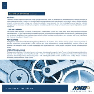 TREASURY
The treasury operations offer a full range of money market investment opportunities, namely call, demand and time deposits and bankers acceptances. In addition the
treasury department is involved in accepting and discounting banker’s acceptances and promissory notes, advising on money markets, issuing of negotiable certificates
of deposits and offering competitive exchange rates on the purchase and sale of foreign currency for which short term bridging finance may be provided to facilitate
import payments. For cross currency transactions, treasury provides Forward Exchange Contract in all major currencies for the exchange rate risk protection of exporters
and importers.
CORPORATE BANKING
The Corporate Banking department is a customer focused provider of business banking solutions, which include lending, deposit taking, transactional banking and
international banking. The Bank’s team of relationship managers has nurtured long standing business relationships with corporate customers. The department provides
short term working capital finance through overdrafts, acceptance credits and short term loans, commodity financing, bank guarantees, trade finance, project finance,
order finance, bill discounting and structured finance.
AGRI-BUSINESS
The Agribusiness unit structures and facilitates lending to the agricultural sector. The department advises clients on financing options to meet their requirements for
agricultural and associated processes. It offers a number of products which include seasonal loans and overdrafts, internet banking, acceptance credits and bank
guarantees. The department is manned by qualified managers who make regular visits to farms to monitor progress on the ground and offer technical expertise to
farmers.
INTERNATIONAL BANKING
The department handles the bank’s international payments and manages relationships with correspondent banks. Pursuant to this role, the department offers offshore
finance for imports and exports, documentary letters of credit – inward and outward, advice to clients on exchange control matters, cross border investments
applications, international guarantees, international payments – drafts and telegraphic (SWIFT) transfers, structured finance, handling of export transactions,
documentary collections and money transfer business.
11
NATURE OF BUSINESS (continued)
 