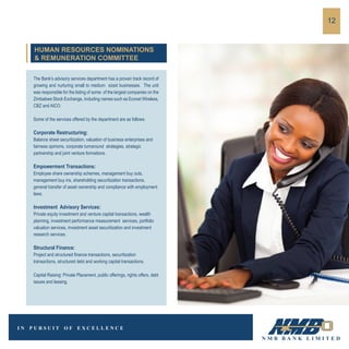 The Bank’s advisory services department has a proven track record of
growing and nurturing small to medium sized businesses. The unit
was responsible for the listing of some of the largest companies on the
Zimbabwe Stock Exchange, including names such as Econet Wireless,
CBZ and AICO.
Some of the services offered by the department are as follows:
Corporate Restructuring:
Balance sheet securitization, valuation of business enterprises and
fairness opinions, corporate turnaround strategies, strategic
partnership and joint venture formations.
Empowerment Transactions:
Employee share ownership schemes, management buy outs,
management buy ins, shareholding securitization transactions,
general transfer of asset ownership and compliance with employment
laws.
Investment Advisory Services:
Private equity investment and venture capital transactions, wealth
planning, investment performance measurement services, portfolio
valuation services, investment asset securitization and investment
research services.
Structural Finance:
Project and structured finance transactions, securitization
transactions, structured debt and working capital transactions.
Capital Raising: Private Placement, public offerings, rights offers, debt
issues and leasing.
12
HUMAN RESOURCES NOMINATIONS
& REMUNERATION COMMITTEE
 