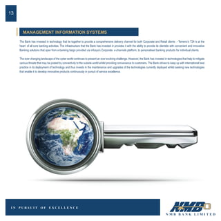 The Bank has invested in technology that tie together to provide a comprehensive delivery channel for both Corporate and Retail clients - Temeno’s T24 is at the
heart of all core banking activities. The infrastructure that the Bank has invested in provides it with the ability to provide its clientele with convenient and innovative
Banking solutions that span from e-banking beign provided via infosys’s Corporate e-channels platform, to personalised banking products for individual clients.
The ever changing landscape of the cyber world continues to present an ever evolving challenge. However, the Bank has invested in technologies that help to mitigate
various threats that may be posted by connectivity to the outside world whilst providing convenience to customers. The Bank strives to keep up with international best
practice in its deployment of technology and thus invests in the maintenance and upgrades of the technologies currently deployed whilst seeking new technologies
that enable it to develop innovative products continuously in pursuit of service excellence.
13
MANAGEMENT INFORMATION SYSTEMS
 