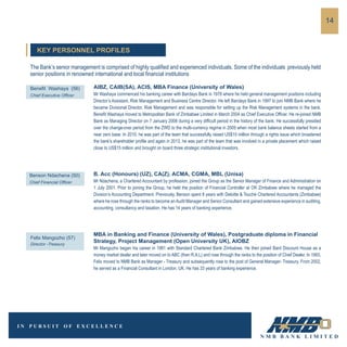 The Bank’s senior management is comprised of highly qualified and experienced individuals. Some of the individuals previously held
senior positions in renowned international and local financial institutions
AIBZ, CAIB(SA), ACIS, MBA Finance (University of Wales)
Mr Washaya commenced his banking career with Barclays Bank in 1978 where he held general management positions including
Director’s Assistant, Risk Management and Business Centre Director. He left Barclays Bank in 1997 to join NMB Bank where he
became Divisional Director, Risk Management and was responsible for setting up the Risk Management systems in the bank.
Benefit Washaya moved to Metropolitan Bank of Zimbabwe Limited in March 2004 as Chief Executive Officer. He re-joined NMB
Bank as Managing Director on 7 January 2008 during a very difficult period in the history of the bank. He successfully presided
over the change-over period from the ZWD to the multi-currency regime in 2009 when most bank balance sheets started from a
near zero base. In 2010, he was part of the team that successfully raised US$10 million through a rights issue which broadened
the bank’s shareholder profile and again in 2013, he was part of the team that was involved in a private placement which raised
close to US$15 million and brought on board three strategic institutional investors.
Benefit Washaya (56)
Chief Executive Officer
B. Acc (Honours) (UZ), CA(Z), ACMA, CGMA, MBL (Unisa)
Mr Ndachena, a Chartered Accountant by profession, joined the Group as the Senior Manager of Finance and Administration on
1 July 2001. Prior to joining the Group, he held the position of Financial Controller at OK Zimbabwe where he managed the
Division’s Accounting Department. Previously, Benson spent 8 years with Deloitte & Touché Chartered Accountants (Zimbabwe)
where he rose through the ranks to become anAudit Manager and Senior Consultant and gained extensive experience in auditing,
accounting, consultancy and taxation. He has 14 years of banking experience.
Benson Ndachena (50)
Chief Financial Officer
MBA in Banking and Finance (University of Wales), Postgraduate diploma in Financial
Strategy, Project Management (Open University UK), AIOBZ
Mr Mangozho began his career in 1981 with Standard Chartered Bank Zimbabwe. He then joined Bard Discount House as a
money market dealer and later moved on to ABC (then R.A.L) and rose through the ranks to the position of Chief Dealer. In 1993,
Felix moved to NMB Bank as Manager - Treasury and subsequently rose to the post of General Manager- Treasury. From 2002,
he served as a Financial Consultant in London, UK. He has 33 years of banking experience.
Felix Mangozho (57)
Director -Treasury
14
KEY PERSONNEL PROFILES
 