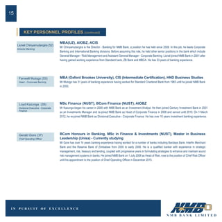 MBA(UZ), AIOBZ, ACIS
Mr Chinyamutangira is the Director - Banking for NMB Bank, a position he has held since 2008. In this job, he leads Corporate
Banking and International Banking divisions. Before assuming this role, he held other senior positions in the bank which include
General Manager - Risk Management and Assistant General Manager - Corporate Banking. Lionel joined NMB Bank in 2001 after
having gained working experience from Standard bank, ZB Bank and MBCA. He has 33 years of banking experience.
Lionel Chinyamutangira (52)
Director Banking
MBA (Oxford Brookes University), CIS (Intermediate Certification), HND Business Studies
Mr Mutogo has 31 years of banking experience having worked for Standard Chartered Bank from 1983 until he joined NMB Bank
in 2000.
Fanwell Mutogo (53)
Head - Corporate Banking
15
BCom Honours in Banking, MSc in Finance & Investments (NUST), Master in Business
Leadership (Unisa) - Currently studying
Mr Gore has over 14 years banking experience having worked for a number of banks including Barclays Bank, Interfin Merchant
Bank and the Reserve Bank of Zimbabwe from 2000 to early 2008. He is a qualified banker with experience in strategic
management, risk, treasury and lending, coupled with progressive years in formulating strategies to enhance and maintain sound
risk management systems in banks. He joined NMB Bank on 1 July 2008 as Head of Risk, rose to the position of Chief Risk Officer
until his appointment to the position of Chief Operating Officer in December 2015.
MSc Finance (NUST), BCom Finance (NUST), AIOBZ
Mr Kazunga began his career in 2000 with NMB Bank as an Investment Analyst. He then joined Century Investment Bank in 2001
as an Investments Manager and re-joined NMB Bank as Head of Corporate Finance in 2008 and served until 2010. On 1 March
2012, he re-joined NMB Bank as Divisional Executive - Corporate Finance. He has over 10 years investment banking experience.
Loyd Kazunga (39)
Divisional Executive - Corporate
Finance
Gerald Gore (37)
Chief Operating Officer
KEY PERSONNEL PROFILES (continued)
 