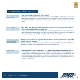 16
MBA (MSU), BBA, Management of Information Systems and Accounting (Kenya), Diploma -
Risk and Security Management (CACC, Zim)
Mr Janda has over 14 years work experience within the Mobile Payments, Banking and Telecommunications industries. He has
worked for companies such as Standard Bank Group - South Africa, Fundamo/ Visa Electron - South Africa, Econet Wireless and
Globacom Group - Nigeria. He joined NMB Bank on 16 February 2015 as Chief Information Officer.
Farai Janda (38)
Head Information, Communication
& Technology (ICT)
Bachelor of Laws Honours Degree LLBS (UZ), Master of Laws (Commercial Law) (LLM)
UNISA - Currently studying
Mrs Mutandwa has 11 years banking experience having worked for Reserve Bank of Zimbabwe from to 2004 to 2009. She joined
NMB Bank on 1 December 2009 as Company Secretary / Head - Legal and Corporate Affairs.
Violet Mutandwa (35)
Head - Legal and Corporate
Affairs/Company Secretary
MSc Quantitative Finance (UNIVERSITY OF LONDON), BSc Applied Mathematics (NUST)
Mr Fushai began his banking career with the Reserve Bank of Zimbabwe in 2008 in the Banking Licensing, Supervision and
Surveillance division. He later worked for a local consulting company as a senior consultant focusing on Risk Management, Basel
II and Financial Modelling. He joined NMB Bank on 11 January 2011 as a Quantitative Risk Analyst before being promoted to the
position of Senior Risk Manager looking after Credit, Market, and Operational Risk. He was appointed as the Head of Risk and
Compliance in December 2015.
Ashley Fushai
Head - Risk and Compliance
Management
MBA (NUST), AIBZ, ACIS, ACCA, PDGM (NUST)
Mr Hapadziwi is a carrer banker for a period spanning over 26 years. He joined NMB Bank in 2002 and has served in various
capacities until his appointment to this position. In the period 1989-1997 he worked for Standard Chartered Bank before joining
FBC Bank (formerly First Banking Corporation) whom he served until early 2002. He has vast experience in managing strategic
change.
Givens Hapadziwi (43)
Head - Retail Banking
KEY PERSONNEL PROFILES (continued)
 
