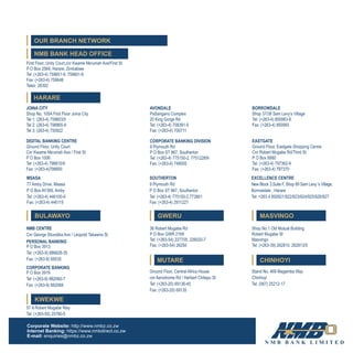 First Floor, Unity Court,cnr Kwame Nkrumah Ave/First St
P O Box 2564, Harare, Zimbabwe
Tel: (+263-4) 759651-9, 759601-6
Fax: (+263-4) 759648
Telex: 26392
JOINA CITY
Shop No. 105A First Floor Joina City
Tel 1: (263-4) 759803/5
Tel 2: (263-4) 798865-9
Tel 3: (263-4) 750922
NMB CENTRE
Cnr George Silundika Ave / Leopold Takawira St
DIGITAL BANKING CENTRE
Ground Floor, Unity Court
Cnr Kwame Nkrumah Ave / First St
P O Box 1006
Tel: (+263-4) 798815/9
Fax: (+263-4)798850
PERSONAL BANKING
P O Box 3913
Tel: (+263-9) 886628-35
Fax: (+263-9) 68535
CORPORATE BANKING
P O Box 3919
Tel: (+263-9) 882060-7
Fax: (+263-9) 882068
57 A Robert Mugabe Way
Tel: (+263-55) 25780-5
36 Robert Mugabe Rd
P O Box GWR 2169
Tel: (+263-54) 227705, 226020-7
Fax: (+263-54) 26250
Ground Floor, Central Africa House
cnr Aerodrome Rd / Herbert Chitepo St
Tel: (+263-20) 69136-45
Fax: (+263-20) 69135
MSASA SOUTHERTON EXCELLENCE CENTRE
77 Amby Drive, Msasa 9 Plymouth Rd New Block 3,Suite F, Shop 89 Sam Levy 's Village,
P O Box AY369, Amby P O Box ST 867, Southerton Borrowdale , Harare
Tel: (+263-4) 446100-9 Tel: (+263-4) 775150-2,773901 Tel: +263 4 850921/922/923/924/925/926/927
Fax: (+263-4) 446119 Fax: (+263-4) 2911227
AVONDALE
PaSangano Complex
20 King Gorge Rd
Tel: (+263-4) 708391-5
Fax: (+263-4) 700711
BORROWDALE
Shop 37/38 Sam Levy’s Village
Tel: (+263-4) 850983-9
Fax: (+263-4) 850993
CORPORATE BANKING DIVISION
9 Plymouth Rd
P O Box ST 867, Southerton
Tel: (+263-4) 775150-2, 7751228/9
Fax: (+263-4) 748005
EASTGATE
Ground Floor, Eastgate Shopping Centre
Cnr Robert Mugabe Rd/Third St
P O Box 8880
Tel: (+263-4) 797362-9
Fax: (+263-4) 797370
HARARE
BULAWAYO
KWEKWE
GWERU
MUTARE
Shop No.1 Old Mutual Building
Robert Mugabe St
Masvingo
Tel: (+263-39) 262810, 262813/5
MASVINGO
Stand No. 469 Magamba Way
Chinhoyi
Tel: (067) 25212-17
CHINHOYI
NMB BANK HEAD OFFICE
OUR BRANCH NETWORK
Corporate Website: http://www.nmbz.co.zw
Internet Banking: https://www.nmbdirect.co.zw
E-mail: enquiries@nmbz.co.zw
 