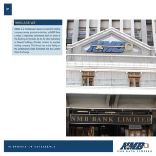 WHO ARE WE
NMBZ is a Zimbabwean based investment holding
company whose principal subsidiary is NMB Bank
Limited, a registered commercial bank in terms of
the Banking Act Chapter 24.20. Its other subsidiary
is Stewart Holdings (Private) Limited, an equities
holding company. The Group has a dual listing on
the Zimbabwean Stock Exchange and the London
Stock Exchange.
01
 