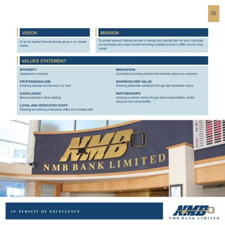 02
VISION
To be the leading financial services group in our chosen
market.
VALUES STATEMENT
INTEGRITY
Uprightness in character
PROFESSIONALISM
Exhibiting expertise and fairness in our work
EXCELLENCE
Being exceptional in all our dealings
LOYAL AND DEDICATED STAFF
Attracting and retaining professional, skilled and motivated staff
INNOVATION
Committed to providing solutions that maximise value to our customers
SHAREHOLDER VALUE
Achieving stakeholder satisfaction through high shareholder returns
PARTNERSHIPS
Achieving a common destiny through shared responsibilities, shared
resources and mutual benefits
MISSION
To provide premium financial services to existing and potential high net worth individuals
and businesses and unique branded technology enabled products to SMEs and the mass
market.
 