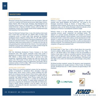 AFRICINVEST
AfricInvest-TunInvest Group (www.africinvest.com) was founded in 1994 and
is part of an investment and financial services group called Integra Partners.
Integra Partners offers Private Equity, Brokeage, Asset Management and
Corporate Finance services. The Group started in the Maghreb region and it
initiated AfricInvest, a Mauritius domiciled company, jointly with FMO, as a
management company which manages several venture capital/private equity
funds operating in Sub Saharan Africa.
Today the AfricInvest-TunInvest Group is one of the leading private equity
firms in North Africa and SSA with over US$700 million of assets under
management across 12 private equity funds sponsored by prestigious
development finance institutions including FMO, IFC, EIB, AfDB, Proparco,
BIO, SIFEM, FinFund and Development International Desjardans (DID), and
private and institutional investors. It has an excellent track record with over 94
investments made across several sectors in 21 countries and more than 44
exits generating above market internal rate of returns. It has made significant
contribution to the economic development of its target countries through the
growth and profitability achieved by its portfolio companies.
FMO
FMO (the Netherlands Development Finance Company) is the Dutch
development bank. FMO supports sustainable private sector growth in
developing and emerging markets by investing in ambitious entrepreneurs.
FMO believes a strong private sector leads to economic and social
development, empowering people to employ their skills and improve their
quality of life. FMO focuses on three sectors that have high development
impact: financial institutions, energy, and agribusiness, food & water. With an
investment portfolio of EUR 6.2 billion, FMO is one of the largest European
bilateral private sector development banks.
NORFUND
Norfund is a hybrid company with limited liability established in 1997 and
operated under special legislation (the Norfund Act) and owned by the
Norwegian Government through its Ministry of Foreign Affairs. It is a
development finance institution. Norfund acts as a key instrument of Norwegian
development policy, and the Slorling (Norwegian parliament) allocates annual
capital grants to Norfund in its development assistance budget.
Norfund’s mission is to help developing counties fight poverty through
supporting economic growth, employment and technology transfer. The
objective is to promote business development and contribute to economic
growth and poverty alleviation. Norfund operates in some of the world’s poorest
countries and invests in market where ordinary commercial enterprises are often
reluctant to venture alone because of the high risk. Norfund invests equity,
directly in enterprises and indirectly through funds, as well as providing loans to
individual companies. The investments are done on commercial terms directly in
companies or through local investment funds.
OLD MUTUAL
Old Mutual began in Cape Town in 1845 as South Africa’s first mutual life
insurance company, offering financial security in uncertain times. Today, 170
years on, Old Mutual builds on this heritage of trust and accountability by
meeting a broad range of retail and commercial customers’ financial services
needs at each stage of their lives. Old Mutual takes a long view, aiming
ultimately to enable a positive future for all its stakeholders. Old Mutual have
been listed on the London and Johannesburg stock exchanges, among others,
since 1999.
Old Mutual provides investment, savings, life assurance, asset management,
banking and property and casualty insurance in Africa, Europe, the Americas
and Asia. Old Mutual have over 17 million customers and approximately 61 500
employees
05
INVESTORS
AFRICAN CENTURY
African Century is an operating investment company that has developed a
portfolio of investments in sub-Saharan Africa, principally in East and
Southern Africa. African Century invests in sectors benefiting from GDP
growth and increasing consumer demand. African Century creates value for
its investors by applying its capital and management to develop and grow
substantial, high quality businesses. African Century creates value for its
stakeholder communities by operating in a socially and environmentally
responsible way, with the intention of creating lasting employment and,
above all, by supporting the development of local skills and infrastructure.
Central to African Century’s approach is the firm belief in the role of
capitalism in addressing the long term improvements in living standards
across the continent.
 