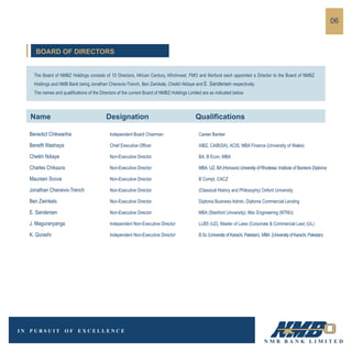 The Board of NMBZ Holdings consists of 10 Directors, African Century, AfricInvest, FMO and Norfund each appointed a Director to the Board of NMBZ
Holdings and NMB Bank being Jonathan Chenevix-Trench, Ben Zwinkels, Cheikh Ndiaye and E. Sandersen respectively.
The names and qualifications of the Directors of the current Board of NMBZ Holdings Limited are as indicated below:
Benedict Chikwanha Independent Board Chairman Career Banker
Benefit Washaya Chief Executive Officer AIBZ, CAIB(SA), ACIS, MBA Finance (University of Wales)
Cheikh Ndiaye Non-Executive Director BA, B Econ, MBA
Charles Chikaura Non-Executive Director MBA, UZ, BA(Honours)UniversityofRhodesia; Institute of Bankers Diploma
Maureen Svova Non-Executive Director B Compt, CACZ
Jonathan Chenevix-Trench Non-Executive Director (Classical History and Philosophy) Oxford University
Ben Zwinkels Non-Executive Director Diploma Business Admin, Diploma Commercial Lending
E. Sandersen Non-Executive Director MBA (Stanford University), Msc Engineering (NTNU)
J. Maguranyanga Independent Non-Executive Director LLBS (UZ), Master of Laws (Corporate & Commercial Law) (UL)
K. Qurashi Independent Non-Executive Director B.Sc (UniversityofKarachi,Pakistan), MBA (UniversityofKarachi,Pakistan)
06
BOARD OF DIRECTORS
Name Designation Qualifications
 