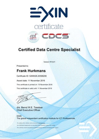 Certified Data Centre Specialist
Version R15-01
Presented to:
Frank Hurkmans
Certificate ID: 5269528.20598208
Award date: 11 November 2016
This certificate is printed on: 15 November 2016
This certificate is valid until: 11 November 2019
drs. Bernd W.E. Taselaar
Chief Executive Officer
EXIN
The global independent certification institute for ICT Professionals
The validity of the certificate can be checked on www.exin.com
The Certification Requirements are described in the Preparation Guide of the module
This certificate remains the property of EXIN and shall be returned immediately upon request
 