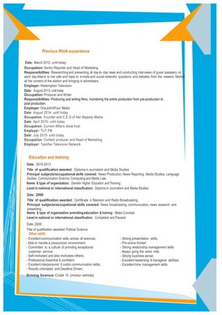 Date: March 2012- until today
Occupation: Senior Reporter and Head of Marketing
Responsibilities: Researchingand presenting all day-to-day news and conducting interviews of guest speakers on
each day.Attend to live calls and reply to e-mailsand social networks questions and debates from the viewers. Market
all the content of the station and bringing in advertisers.
Employer: Redemption Television
Date: August 2013- until today
Occupation: Producer and Writer
Responsibilities: Producing and writing films, monitoring the entire production from pre-production to
post-production.
Employer: OneJohn5Four Media
Date: August 2014- until today
Occupation: Founder and C.E.O of Her Majesty Media
Date: April 2015- until today
Occupation: Current Affairs show host
Employer: TUT FM
Date: July 2015- until today
Occupation: Content producer and Head of Marketing
Employer: Testifier Television Network
Date: 2010-2013
Title of qualiﬁcation awarded: Diploma in Journalism and Media Studies
Principal subjects/occupational skills covered: News Production, News Reporting, Media Studies, Language
Studies, Communication Science,Computing and Media Law.
Name & type of organization: Damelin Higher Education andTraining
Level in national or international classiﬁcation: Diploma in Journalism and Media Studies
Date: 2009
Title of qualiﬁcation awarded: Certiﬁcate inTelevision and Radio Broadcasting.
Principal subjects/occupational skills covered: News broadcasting, communication, news research and
presenting.
Name & type of organization providingeducation & training: Media Concept.
Level in national or international classiﬁcation: Completed and Passed
Date: 2009
Title of qualiﬁcation awarded: Political Science
- Excellentcommunication skills, across all avenues;
-Able to handle a pressurized environment;
- Committed to a culture of providing exceptional
customer service
- Self-motivated and also motivates others;
- Professional,Assertive & conﬁdent
- Excellentinterpersonal & publiccommunication skills;
- Results orientated and Deadline Driven;
Driving licence: Code 10 (motor vehicle)
- Strong presentation skills;
- Pro-active thinker;
- Strong relationship management skills
-Always going the extra mile;
- Strong business sense;
- Excellentleadership & managerial abilities;
- Excellenttime management skills
 