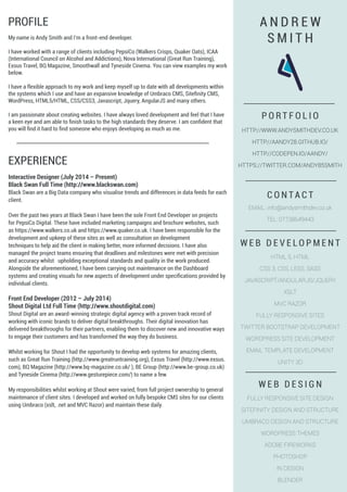 PROFILE
My name is Andy Smith and I’m a front-end developer.
I have worked with a range of clients including PepsiCo (Walkers Crisps, Quaker Oats), ICAA
(International Council on Alcohol and Addictions), Nova International (Great Run Training),
Exsus Travel, BQ Magazine, Smoothwall and Tyneside Cinema. You can view examples my work
below.
I have a flexible approach to my work and keep myself up to date with all developments within
the systems which I use and have an expansive knowledge of Umbraco CMS, Sitefinity CMS,
WordPress, HTML5/HTML, CSS/CSS3, Javascript, Jquery, AngularJS and many others.
I am passionate about creating websites. I have always loved development and feel that I have
a keen eye and am able to finish tasks to the high standards they deserve. I am confident that
you will find it hard to find someone who enjoys developing as much as me.
EXPERIENCE
Interactive Designer (July 2014 – Present)
Black Swan Full Time (http://www.blackswan.com)
Black Swan are a Big Data company who visualise trends and differences in data feeds for each
client.
Over the past two years at Black Swan I have been the sole Front End Developer on projects
for PepsiCo Digital. These have included marketing campaigns and brochure websites, such
as https://www.walkers.co.uk and https://www.quaker.co.uk. I have been responsible for the
development and upkeep of these sites as well as consultation on development
techniques to help aid the client in making better, more informed decisions. I have also
managed the project teams ensuring that deadlines and milestones were met with precision
and accuracy whilst upholding exceptional standards and quality in the work produced.
Alongside the aforementioned, I have been carrying out maintenance on the Dashboard
systems and creating visuals for new aspects of development under specifications provided by
individual clients.
Front End Developer (2012 – July 2014)
Shout Digital Ltd Full Time (http://www.shoutdigital.com)
Shout Digital are an award-winning strategic digital agency with a proven track record of
working with iconic brands to deliver digital breakthroughs. Their digital innovation has
delivered breakthroughs for their partners, enabling them to discover new and innovative ways
to engage their customers and has transformed the way they do business.
Whilst working for Shout I had the opportunity to develop web systems for amazing clients,
such as Great Run Training (http://www.greatruntraining.org), Exsus Travel (http://www.exsus.
com), BQ Magazine (http://www.bq-magazine.co.uk/ ), BE Group (http://www.be-group.co.uk)
and Tyneside Cinema (http://www.gesturepiece.com/) to name a few.
My responsibilities whilst working at Shout were varied, from full project ownership to general
maintenance of client sites. I developed and worked on fully bespoke CMS sites for our clients
using Umbraco (xslt, .net and MVC Razor) and maintain these daily.
A N D R E W
S M I T H
W E B D E V E L O P M E N T
HTML 5, HTML
CSS 3, CSS, LESS, SASS
JAVASCRIPT/ANGULARJS/JQUERY
XSLT
MVC RAZOR
FULLY RESPONSIVE SITES
TWITTER BOOTSTRAP DEVELOPMENT
WORDPRESS SITE DEVELOPMENT
EMAIL TEMPLATE DEVELOPMENT
UNITY 3D
W E B D E S I G N
FULLY RESPONSIVE SITE DESIGN
SITEFINITY DESIGN AND STRUCTURE
UMBRACO DESIGN AND STRUCTURE
WORDPRESS THEMES
ADOBE FIREWORKS
PHOTOSHOP
IN DESIGN
BLENDER
P O R T F O L I O
HTTP://WWW.ANDYSMITHDEV.CO.UK
HTTP://AANDY28.GITHUB.IO/
HTTP://CODEPEN.IO/AANDY/
HTTPS://TWITTER.COM/ANDY85SMITH
C O N T A C T
EMAIL: info@andysmithdev.co.uk
TEL: 07738649443
 