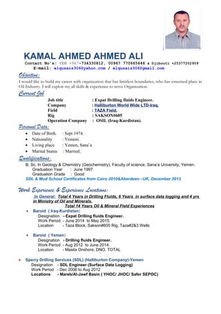 KAMAL AHMED AHMED ALI
Contact No’s: YEM +967-734330812, 00967 770665646 & Djibouti +25377202909
E-mail: elqusais306@yahoo.com / elqusais306@gmail.com
Objective:
I would like to build my career with organization that has limitless boundaries, who has esteemed place in
Oil Industry. I will exploit my all skills & experience to serve Organization.
Current Job
Job title : Expat Drilling fluids Engineer.
Company : Halliburton World Wide LTD-Iraq.
Field : TAZA Field,
Rig : SAKSON#605
Operation Company : OSIL (Iraq-Kurdistan).
Personal Data:
• Date of Birth. : Sept 1974.
• Nationality : Yemeni.
• Living place : Yemen, Sana’a
• Marital Status : Married.
Qualifications:
B. Sc. In Geology & Chemistry (Geochemistry), Faculty of science, Sana’a University, Yemen.
Graduation Year : June 1997
Graduation Grade : Good
SDL & Mud School Certificates from Cairo 2010&Aberdeen –UK, December 2013
Work Experience & Experience Locations:
In General: Total 4 Years in Drilling Fluids, 6 Years in surface data logging and 4 yrs
in Ministry of Oil and Minerals.
Total 14 Years Oil & Mineral Field Experiences
• Baroid ( Iraq-Kurdistan)
Designation - Expat Drilling fluids Engineer.
Work Period - June 2014 to May 2015.
Location - Taza Block, Sakson#605 Rig, Taza#2&3 Wells
• Baroid ( Yemen)
Designation - Drilling fluids Engineer.
Work Period - Aug 2012 to June 2014.
Location - Masila Onshore, DNO, TOTAL
• Sperry Drilling Services (SDL) (Halliburton Company)-Yemen
Designation - SDL Engineer (Surface Data Logging)
Work Period - Dec 2006 to Aug 2012
Locations - Mareb/Al-Jawf Basin ( YHOC/ JHOC/ Safer SEPOC)
 