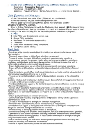 • Ministry of Oil and Minerals- Geological Survey and Mineral Resources Board-YEM
Designation - Prospecting Geologist
Work Period - July 2001 to Dec 2004
Locations: Republic of Yemen ( Sana’a, Taiz, Al-Bayda …) several Mineral Destricts .
Field Experiences and Mud types:
-Drilled Vertical and Horizontal Wells ( Side track and multilaterals)
-Familiars with most kill jobs and multistage cement jobs.
-Have a good experience using of most Baroid mud chemicals used by
DNO&SEPOC&TOTAL and OSIL
-Exp. In Drilling Fluids behaviors with the Mud cycle, Mud gas cut, H2S Environment and
the effect of the different Lithology formations on it, work and prepare different kinds of mud
according to the area Lithology and the formation pressure refer to mud program.
 Pills:
 LCM Pill for Lost Circulation and cement plug.
 Grease Pill for stuck pipe.
 Sun Sweep Pill after casing window milling.
 Tandem pill.
 Acidic brines pills before running completions.
 Casing clean up and pickling.
Work Skills
• Coordinate all the operations related to drilling fluids on rig with service hands and client
Representative,
• Discuss all issues related to drilling fluids with client management,
• Prepare all recipes for mixing drilling fluids on site and supervise mixing operations,
• Implement and promote the company health, safety and environmental policy, procedures,
regulations and objectives; and ensures, by appropriate monitoring and review, that work is
performed in a safe and environmentally sound manner.
• Ensure that the operations are run efficiently in accordance with contractual obligations.
• Ensure all Rules and Regulations and established procedures both within HSE are followed
strictly.
• Mix and maintain a specified fluid for all relevant operations and make sure that adequate stock of
all chemicals are available at the rig site at all time
• Prepare and present all reports on a timely and accurate basis according to the set reporting
system.
Must take initiative at all time to ensure that the relevant Scope of Work of the appropriate Contract
Is available and the implementation understood.
• Provide onsite technical support to the client and recommend any modifications needed to improve
efficiency in the operations.
• Maintain a fully operational fluids laboratory to monitor and test the fluids at least according to
Contract requirements and reporting test results needed. Calibration of all equipment must be
Performed as per Calibration Procedures and Records are to be filed and available for inspection at
all times.
• Ensure quality service as per company procedures
• Communicate daily regarding ongoing operations and projected activity with the Operations
Coordinator and client.
• Discuss all troubles related to drilling fluids with client management,
• Monitor the field applications and provide troubleshooting to field problems,
• Provide technical support to drilling and work over in the area of drilling and completion fluids
design and formulate, drilling mud additives and chemicals,
• Troubleshooting of drilling rig problems related to drilling fluids,
• Elaboration of drilling fluids programs for development, work over and exploration oil & gas fields,
• Optimization of solid control equipments operating parameters and its efficiency enhancement.
• Assist research and technology projects to introduce new technologies in drilling fluid designs,
using new chemicals and additives,
• Ensure laboratory testing and evaluation; develop product specifications and laboratory test
procedures for drilling fluid chemicals and additives,
• Prepare all reports: daily report, phases with well recapitulation reports,
 