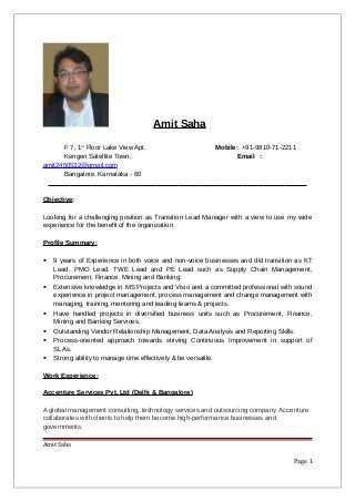 Amit Saha
F 7, 1st
Floor Lake View Apt. Mobile: +91-9810-71-2211
Kengeri Satellite Town, Email :
amit2450532@gmail.com
Bangalore. Karnataka - 60
Objective:
Looking for a challenging position as Transition Lead Manager with a view to use my wide
experience for the benefit of the organization.
Profile Summary:
 9 years of Experience in both voice and non-voice businesses and did transition as KT
Lead, PMO Lead, TWE Lead and PE Lead such as Supply Chain Management,
Procurement, Finance, Mining and Banking.
 Extensive knowledge in MS Projects and Visio and a committed professional with sound
experience in project management, process management and change management with
managing, training, mentoring and leading teams & projects.
 Have handled projects in diversified business units such as Procurement, Finance,
Mining and Banking Services.
 Outstanding Vendor Relationship Management, Data Analysis and Reporting Skills.
 Process-oriented approach towards striving Continuous Improvement in support of
SLAs.
 Strong ability to manage time effectively & be versatile.
Work Experience:
Accenture Services Pvt. Ltd (Delhi & Bangalore)
A global management consulting, technology services and outsourcing company. Accenture
collaborates with clients to help them become high-performance businesses and
governments.
Amit Saha
Page 1
 