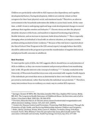 Children are particularly vulnerable to ACE exposure due dependency and cognitive
developmental factors. During development, children are entirely reliant on their
caregivers for their basic physical, social, and emotional needs.9 Therefore, an adverse
environment in the household undermines the ability to access basic needs. At the same
time, a child’s brain is undergoing rapid and large-scale developmental changes in neural
pathways that regulate emotion and behavior.4 9 Chronic stress can alter the physical
dendritic structure of the brain, and manifest in impaired functioning of goal driven,
flexible behavior, and an increase in top town, habit driven behavior.10 This is especially
damaging when an individual is faced with an adverse situation, as it impairs creative
problem solving needed to foster resiliency.10 Because of the risk factors reported about
the Out-of-School-Time Program in the CHS annual report, I strongly believe that ACEs
should be addressed in the program to prevent the manifestation of negative behavioral
and physical health outcomes in adulthood.
Best Practices
To interrupt the cycle of ACEs, the CDC suggests efforts should focus on early detection of
ACEs in children, so they can receive treatment and prevent problems from manifesting
later in life. Of specific interest is the concept of resiliency.9 11 12 A study conducted at the
University of Wisconsin found that stress was only associated with negative health impacts
if the individuals perceived that stress as detrimental to their own health. If stress was
perceived as motivational, rather than harmful, the individual was protected. 12 Therefore,
many interventions focus on resiliency as a main way to combat ACE exposure.
9 Springer, Kristen W MPH, MA. Sheridan, Jennifer PhD. Kuo, Daphne PhD. Carnes, Molly,
MD, M.S. The Long-term Health Outcomes of Childhood Abuse: An Overview and a Call to
Action. J Gen Intern Med. 2003 Oct; 18: 864-870.
10 Ferreira, Eduardo Dias et. al. Chronic stress causes frontostriatal reorganization and
affects decision-making. Science. 325, 621-625. (2009).
11 Centers for Disease Control and Prevention. Preventing Child Maltreatment Through the
Promotion of Safe, Stable, and Nurturing Relationships between Children and Caregivers.
12 Keller, Abiola; Litzelman, Kristin; Wisk, Lauren E.;Maddox, Torsheika; Cheng, Erika Rose;
Creswell, PaulD.; Witt, Whitney P.Does the perception that stress affectshealth matter? The
association withhealth and mortality. Health Psychology,Vol31(5), Sep 2012, 677-684
 