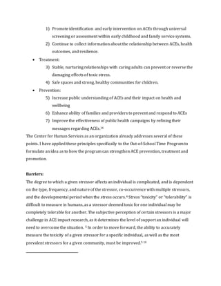 1) Promote identification and early intervention on ACEs through universal
screening or assessment within early childhood and family service systems.
2) Continue to collect information about the relationship between ACEs, health
outcomes, and resilience.
 Treatment:
3) Stable, nurturing relationships with caring adults can prevent or reverse the
damaging effects of toxic stress.
4) Safe spaces and strong, healthy communities for children.
 Prevention:
5) Increase public understanding of ACEs and their impact on health and
wellbeing
6) Enhance ability of families and providers to prevent and respond to ACEs
7) Improve the effectiveness of public health campaigns by refining their
messages regarding ACEs.16
The Center for Human Services as an organization already addresses several of these
points. I have applied these principles specifically to the Out-of-School Time Program to
formulate an idea as to how the program can strengthen ACE prevention, treatment and
promotion.
Barriers:
The degree to which a given stressor affects an individual is complicated, and is dependent
on the type, frequency, and nature of the stressor, co-occurrence with multiple stressors,
and the developmental period when the stress occurs.4 Stress “toxicity” or “tolerability” is
difficult to measure in humans, as a stressor deemed toxic for one individual may be
completely tolerable for another. The subjective perception of certain stressors is a major
challenge in ACE impact research, as it determines the level of support an individual will
need to overcome the situation. 5 In order to move forward, the ability to accurately
measure the toxicity of a given stressor for a specific individual, as well as the most
prevalent stressors for a given community, must be improved.5 10
 