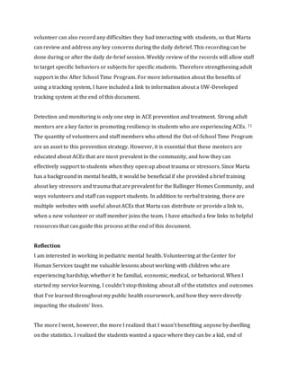 volunteer can also record any difficulties they had interacting with students, so that Marta
can review and address any key concerns during the daily debrief. This recording can be
done during or after the daily de-brief session. Weekly review of the records will allow staff
to target specific behaviors or subjects for specific students. Therefore strengthening adult
support in the After School Time Program. For more information about the benefits of
using a tracking system, I have included a link to information about a UW-Developed
tracking system at the end of this document.
Detection and monitoring is only one step in ACE prevention and treatment. Strong adult
mentors are a key factor in promoting resiliency in students who are experiencing ACEs. 11
The quantity of volunteers and staff members who attend the Out-of-School Time Program
are an asset to this prevention strategy. However, it is essential that these mentors are
educated about ACEs that are most prevalent in the community, and how they can
effectively support to students when they open up about trauma or stressors. Since Marta
has a background in mental health, it would be beneficial if she provided a brief training
about key stressors and trauma that are prevalent for the Ballinger Homes Community, and
ways volunteers and staff can support students. In addition to verbal training, there are
multiple websites with useful about ACEs that Marta can distribute or provide a link to,
when a new volunteer or staff member joins the team. I have attached a few links to helpful
resources that can guide this process at the end of this document.
Reflection
I am interested in working in pediatric mental health. Volunteering at the Center for
Human Services taught me valuable lessons about working with children who are
experiencing hardship, whether it be familial, economic, medical, or behavioral. When I
started my service learning, I couldn’t stop thinking about all of the statistics and outcomes
that I’ve learned throughout my public health coursework, and how they were directly
impacting the students’ lives.
The more I went, however, the more I realized that I wasn’t benefiting anyone by dwelling
on the statistics. I realized the students wanted a space where they can be a kid, end of
 