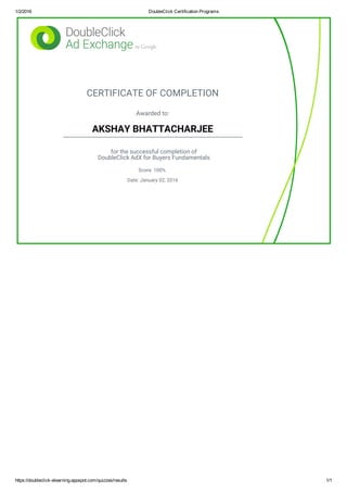 1/2/2016 DoubleClick Certification Programs
https://doubleclick­elearning.appspot.com/quizzes/results 1/1
CERTIFICATE OF COMPLETION
Awarded to:
AKSHAY BHATTACHARJEE
for the successful completion of
DoubleClick AdX for Buyers Fundamentals
Score: 100%
Date: January 02, 2016
 