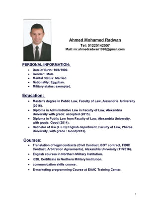 Ahmed Mohamed Radwan
Tel: 01220142007
Mail: mr.ahmedradwan1990@gmail.com
PERSONAL INFORMATION:
• Date of Birth: 10/8/1990.
• Gender: Male.
• Marital Status: Married.
• Nationality: Egyptian.
• Military status: exempted.
Education:
• Master's degree in Public Law, Faculty of Law, Alexandria University
(2016).
• Diploma in Administrative Law in Faculty of Law, Alexandria
University with grade: accepted (2015).
• Diploma in Public Law from Faculty of Law, Alexandria University,
with grade: Good (2014).
• Bachelor of law (L.L.B) English department, Faculty of Law, Pharos
University, with grade : Good(2013).
Courses:
• Translation of legal contracts (Civil Contract, BOT contract, FIDIC
Contract, Arbitration Agreements), Alexandria University (11/2016).
• English courses in Northern Military Institution.
• ICDL Certificate in Northern Military Institution.
• communication skills course .
• E-marketing programming Course at EAAC Training Center.
1
 