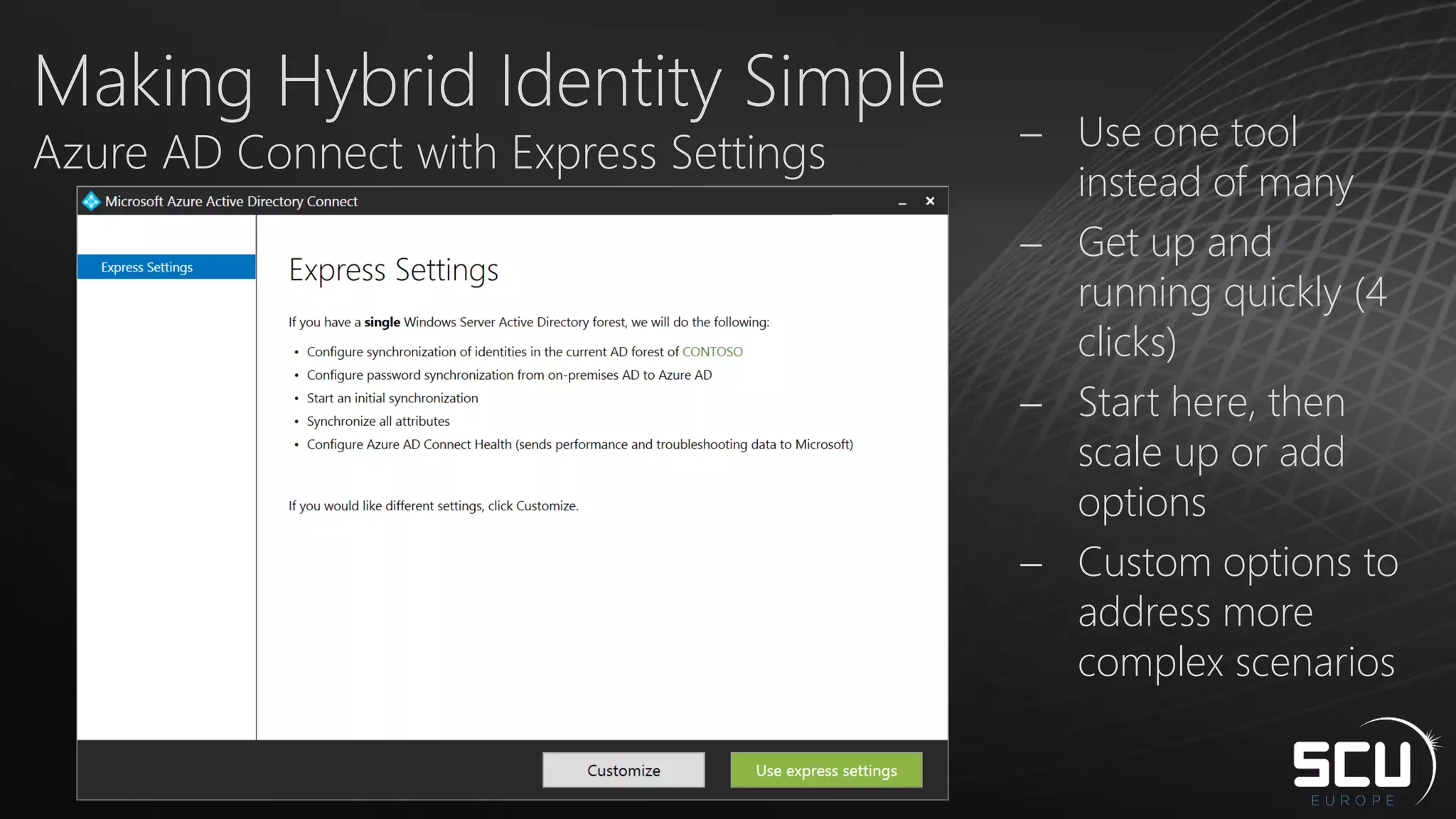 Making Hybrid Identity Simple
Azure AD Connect with Express Settings  Use one tool
instead of many
 Get up and
running quickly (4
clicks)
 Start here, then
scale up or add
options
 Custom options to
address more
complex scenarios
 