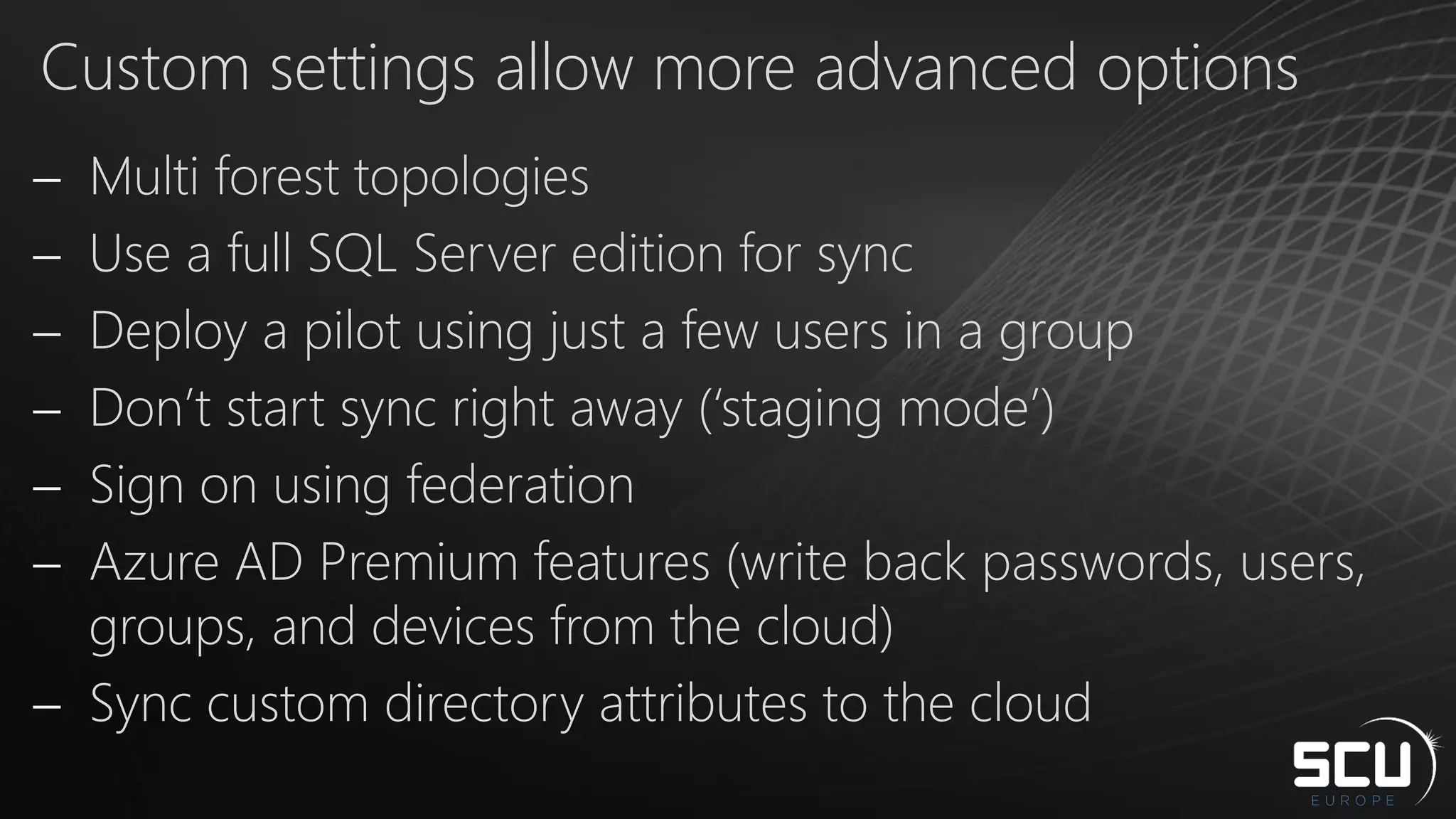  Multi forest topologies
 Use a full SQL Server edition for sync
 Deploy a pilot using just a few users in a group
 Don’t start sync right away (‘staging mode’)
 Sign on using federation
 Azure AD Premium features (write back passwords, users,
groups, and devices from the cloud)
 Sync custom directory attributes to the cloud
Custom settings allow more advanced options
 