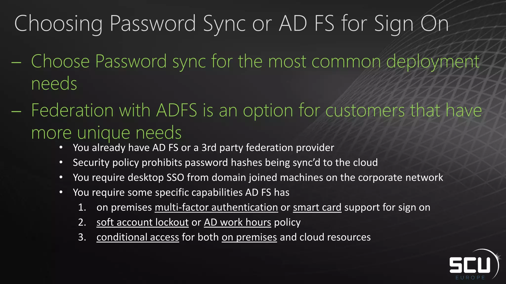 Choose Password sync for the most common deployment
needs
 Federation with ADFS is an option for customers that have
more unique needs
Choosing Password Sync or AD FS for Sign On
• You already have AD FS or a 3rd party federation provider
• Security policy prohibits password hashes being sync’d to the cloud
• You require desktop SSO from domain joined machines on the corporate network
• You require some specific capabilities AD FS has
1. on premises multi-factor authentication or smart card support for sign on
2. soft account lockout or AD work hours policy
3. conditional access for both on premises and cloud resources
 