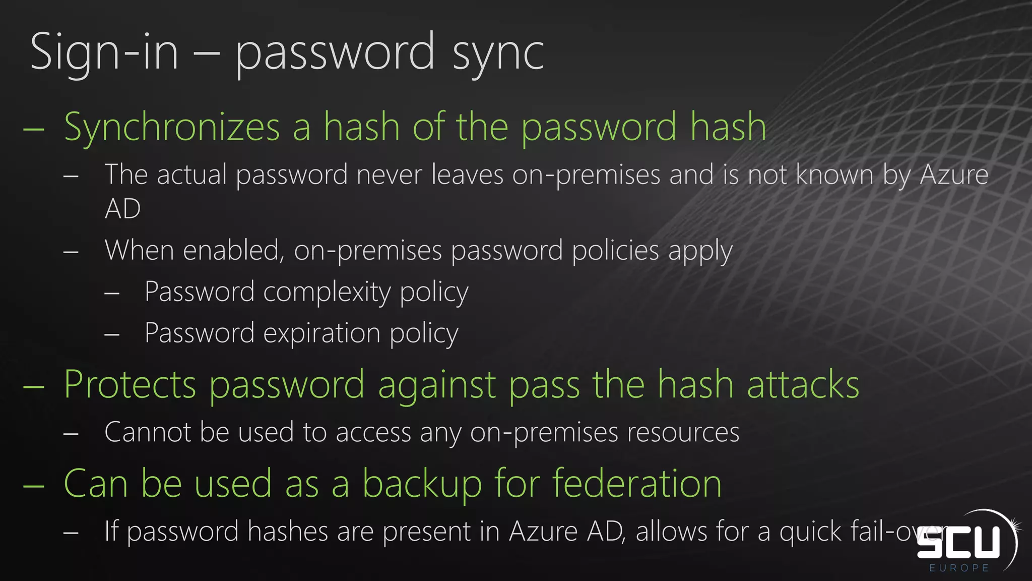  Synchronizes a hash of the password hash
 The actual password never leaves on-premises and is not known by Azure
AD
 When enabled, on-premises password policies apply
 Password complexity policy
 Password expiration policy
 Protects password against pass the hash attacks
 Cannot be used to access any on-premises resources
 Can be used as a backup for federation
 If password hashes are present in Azure AD, allows for a quick fail-over
Sign-in – password sync
 