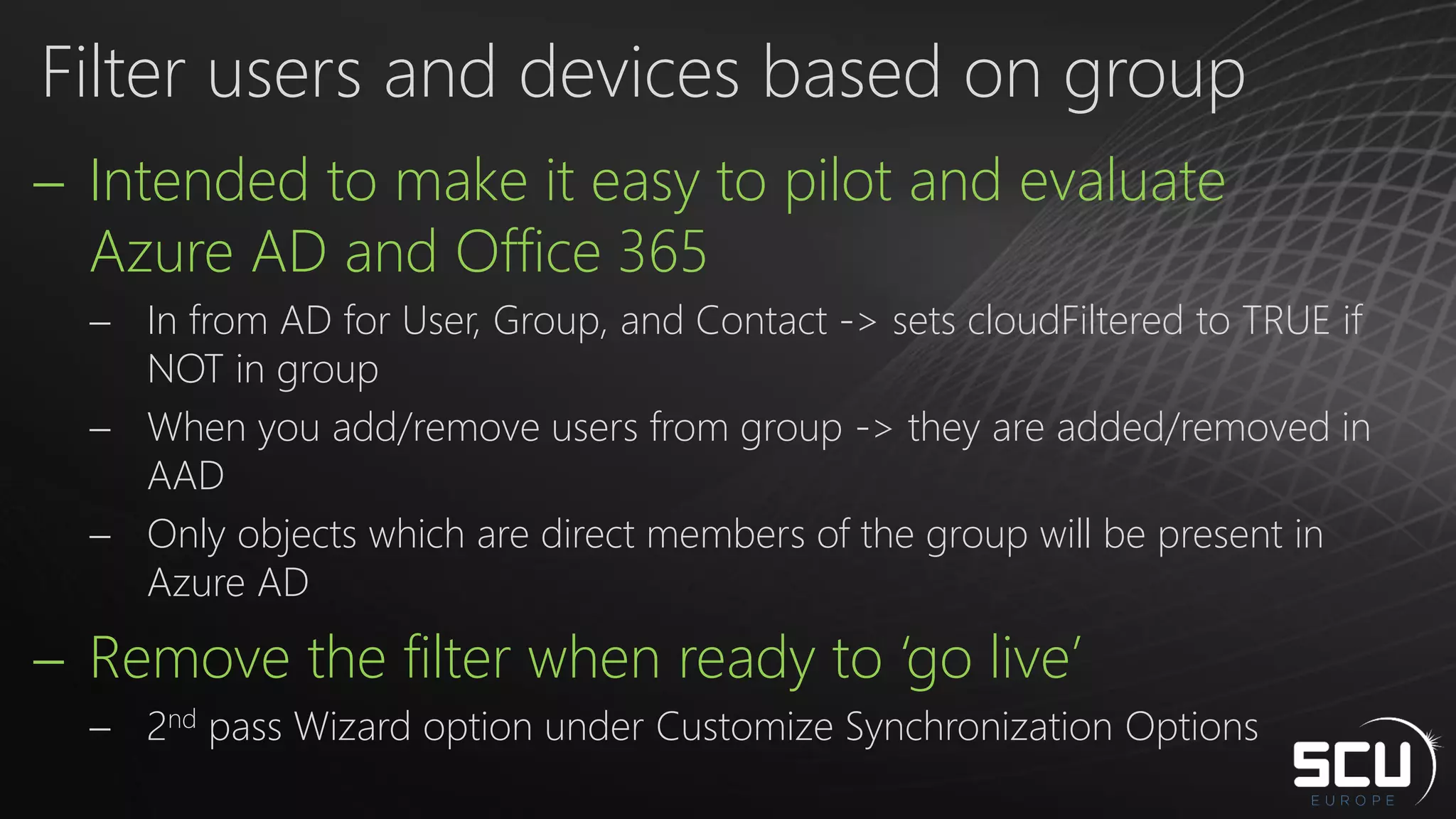  Intended to make it easy to pilot and evaluate
Azure AD and Office 365
 In from AD for User, Group, and Contact -> sets cloudFiltered to TRUE if
NOT in group
 When you add/remove users from group -> they are added/removed in
AAD
 Only objects which are direct members of the group will be present in
Azure AD
 Remove the filter when ready to ‘go live’
 2nd pass Wizard option under Customize Synchronization Options
Filter users and devices based on group
 