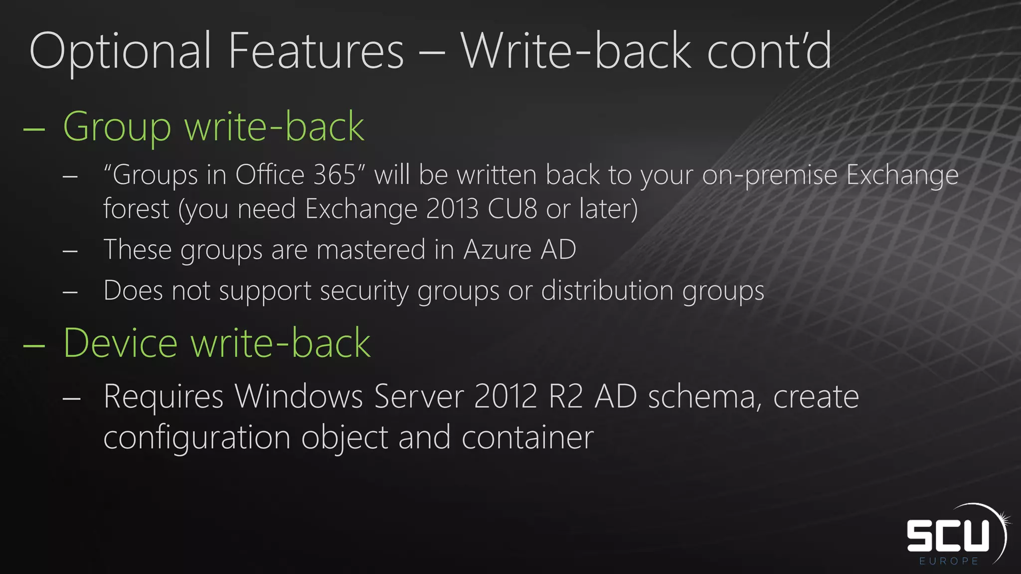  Group write-back
 “Groups in Office 365” will be written back to your on-premise Exchange
forest (you need Exchange 2013 CU8 or later)
 These groups are mastered in Azure AD
 Does not support security groups or distribution groups
 Device write-back
 Requires Windows Server 2012 R2 AD schema, create
configuration object and container
Optional Features – Write-back cont’d
 