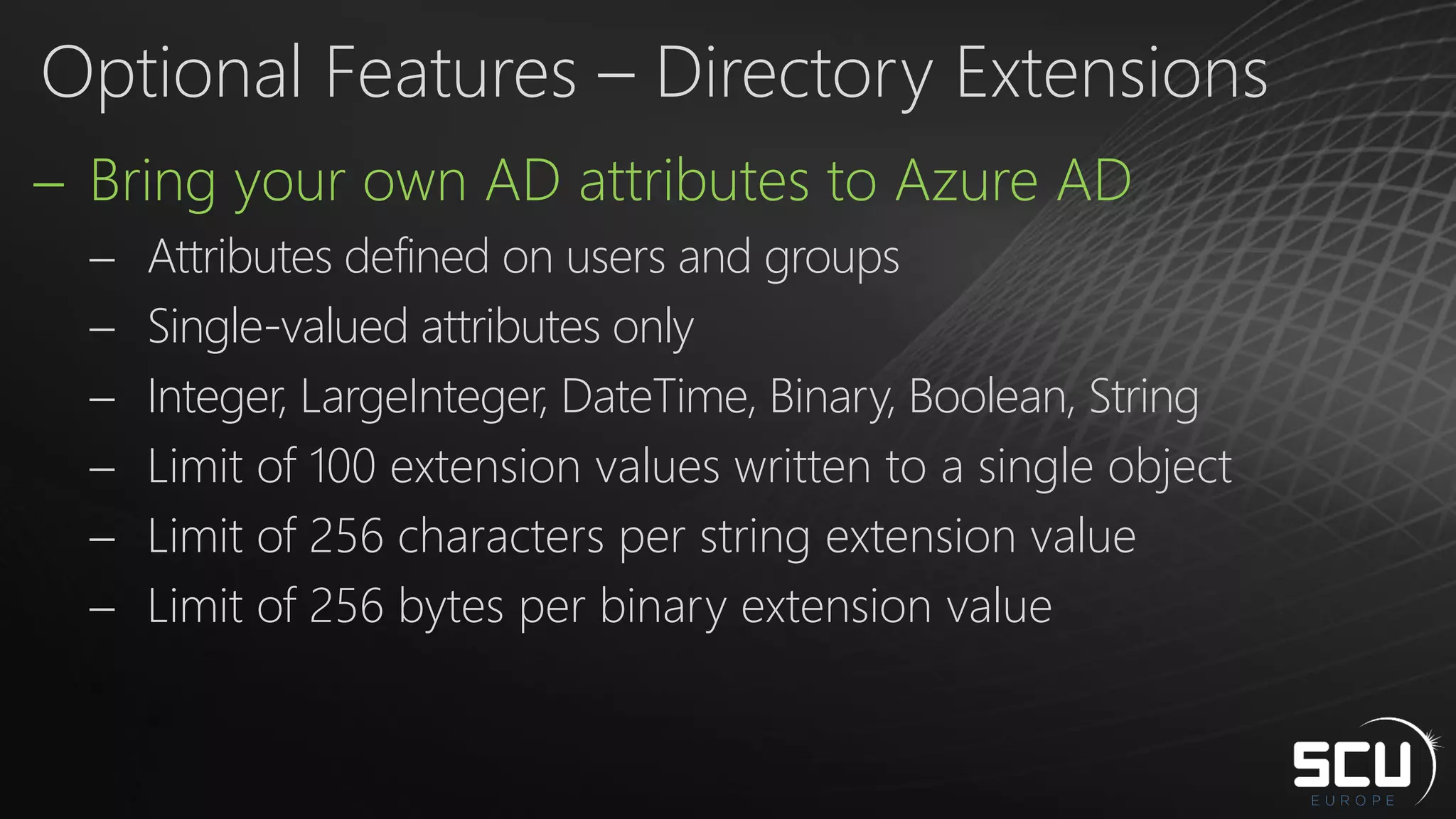  Bring your own AD attributes to Azure AD
 Attributes defined on users and groups
 Single-valued attributes only
 Integer, LargeInteger, DateTime, Binary, Boolean, String
 Limit of 100 extension values written to a single object
 Limit of 256 characters per string extension value
 Limit of 256 bytes per binary extension value
Optional Features – Directory Extensions
 