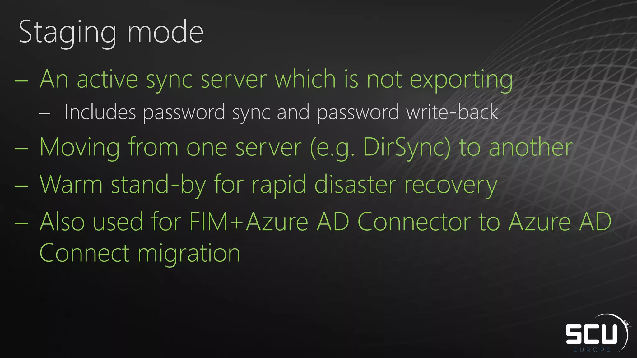  An active sync server which is not exporting
 Includes password sync and password write-back
 Moving from one server (e.g. DirSync) to another
 Warm stand-by for rapid disaster recovery
 Also used for FIM+Azure AD Connector to Azure AD
Connect migration
Staging mode
 
