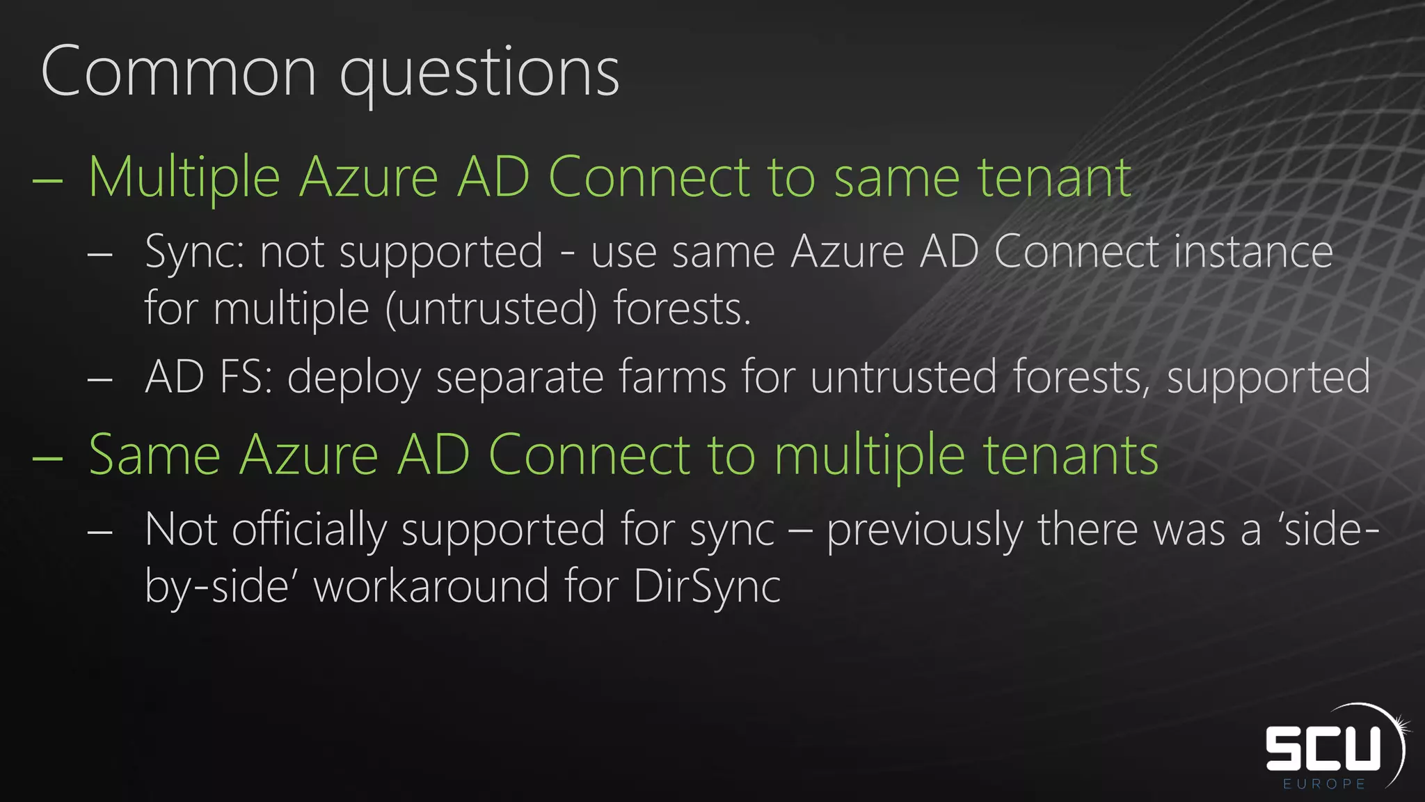  Multiple Azure AD Connect to same tenant
 Sync: not supported - use same Azure AD Connect instance
for multiple (untrusted) forests.
 AD FS: deploy separate farms for untrusted forests, supported
 Same Azure AD Connect to multiple tenants
 Not officially supported for sync – previously there was a ‘side-
by-side’ workaround for DirSync
Common questions
 