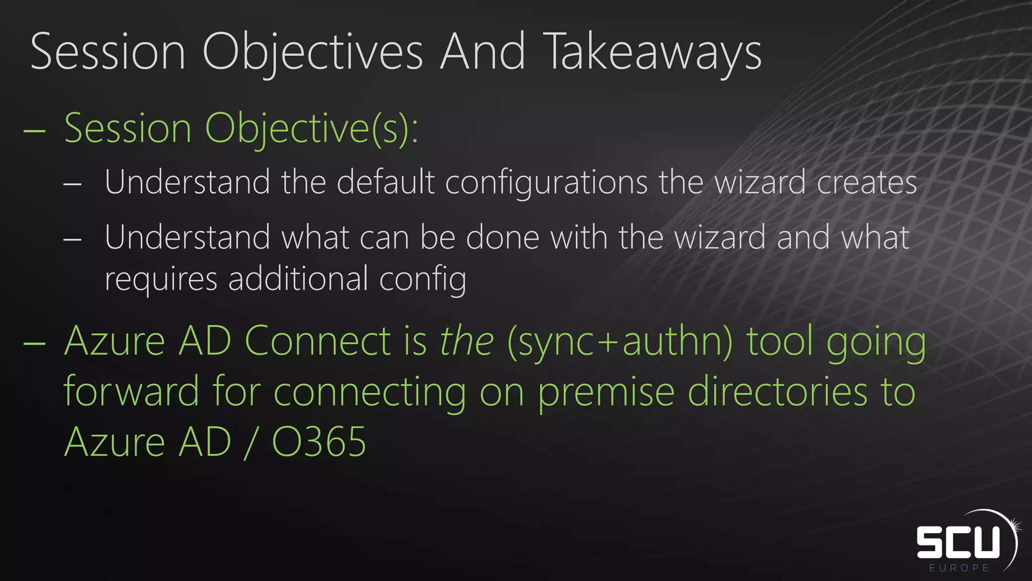  Session Objective(s):
 Understand the default configurations the wizard creates
 Understand what can be done with the wizard and what
requires additional config
 Azure AD Connect is the (sync+authn) tool going
forward for connecting on premise directories to
Azure AD / O365
Session Objectives And Takeaways
 