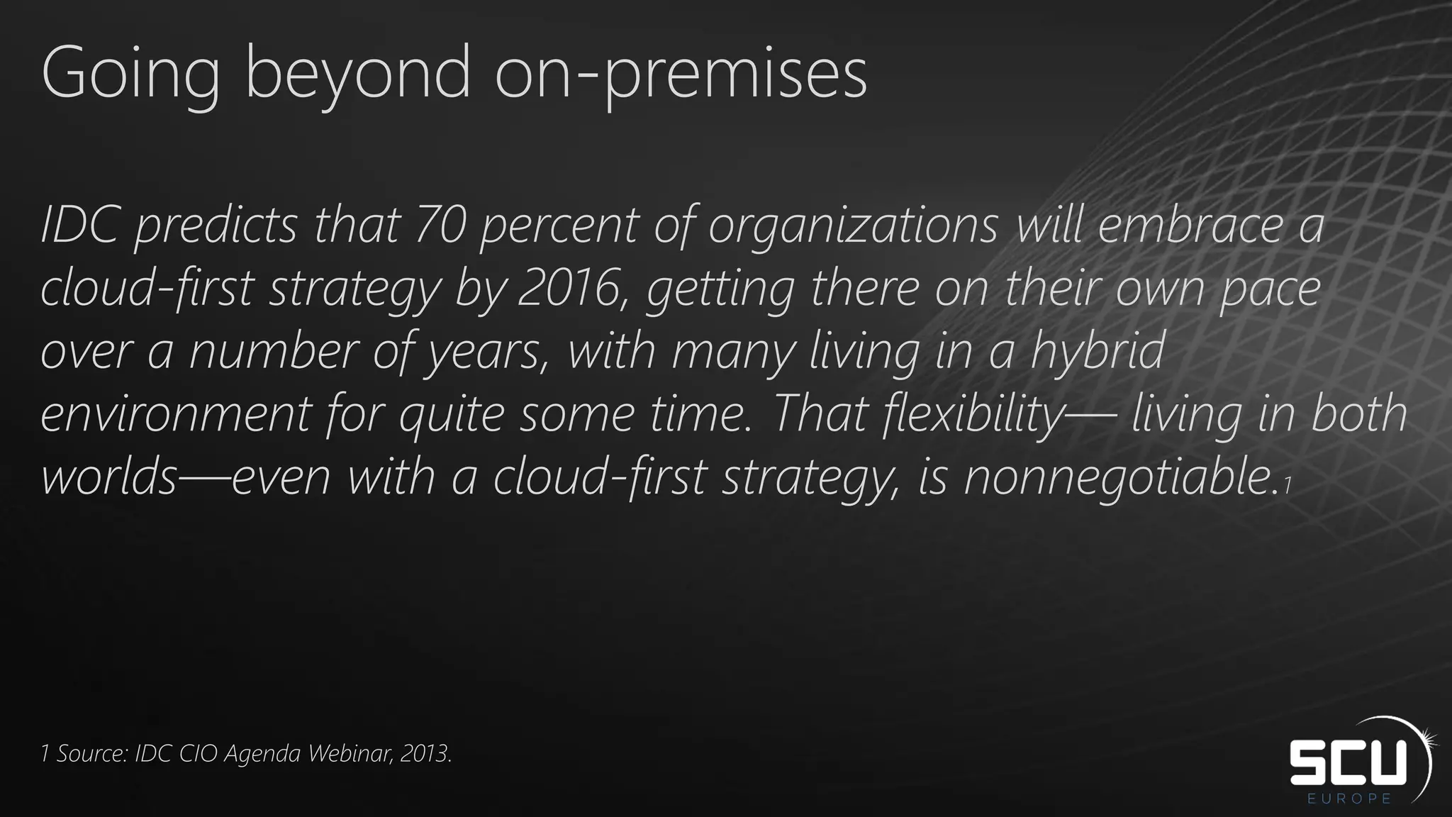 Going beyond on-premises
IDC predicts that 70 percent of organizations will embrace a
cloud-first strategy by 2016, getting there on their own pace
over a number of years, with many living in a hybrid
environment for quite some time. That flexibility— living in both
worlds—even with a cloud-first strategy, is nonnegotiable.1
1 Source: IDC CIO Agenda Webinar, 2013.
 