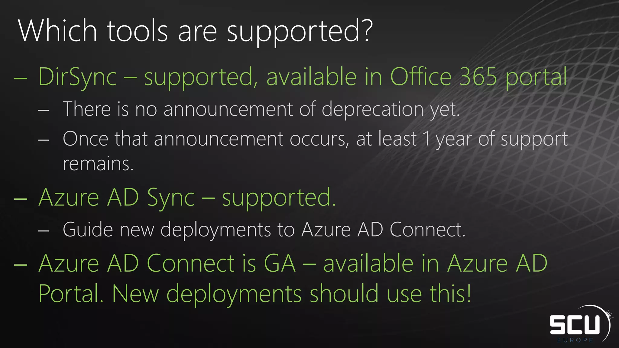  DirSync – supported, available in Office 365 portal
 There is no announcement of deprecation yet.
 Once that announcement occurs, at least 1 year of support
remains.
 Azure AD Sync – supported.
 Guide new deployments to Azure AD Connect.
 Azure AD Connect is GA – available in Azure AD
Portal. New deployments should use this!
Which tools are supported?
 