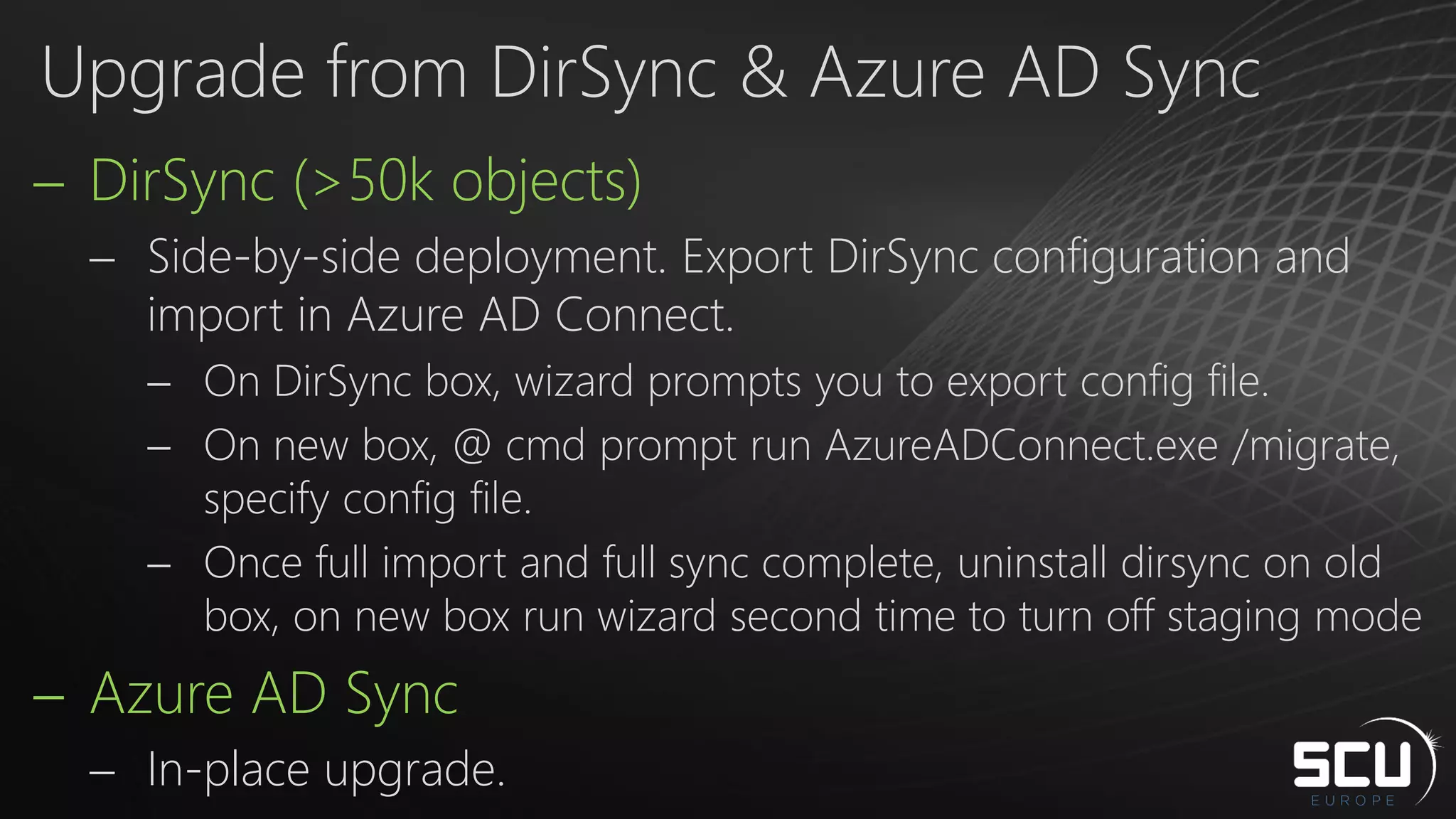 DirSync (>50k objects)
 Side-by-side deployment. Export DirSync configuration and
import in Azure AD Connect.
 On DirSync box, wizard prompts you to export config file.
 On new box, @ cmd prompt run AzureADConnect.exe /migrate,
specify config file.
 Once full import and full sync complete, uninstall dirsync on old
box, on new box run wizard second time to turn off staging mode
 Azure AD Sync
 In-place upgrade.
Upgrade from DirSync & Azure AD Sync
 
