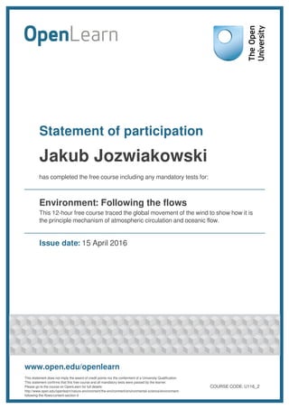 Statement of participation
Jakub Jozwiakowski
has completed the free course including any mandatory tests for:
Environment: Following the flows
This 12-hour free course traced the global movement of the wind to show how it is
the principle mechanism of atmospheric circulation and oceanic flow.
Issue date: 15 April 2016
www.open.edu/openlearn
This statement does not imply the award of credit points nor the conferment of a University Qualification.
This statement confirms that this free course and all mandatory tests were passed by the learner.
Please go to the course on OpenLearn for full details:
http://www.open.edu/openlearn/nature-environment/the-environment/environmental-science/environment-
following-the-flows/content-section-0
COURSE CODE: U116_2
 
