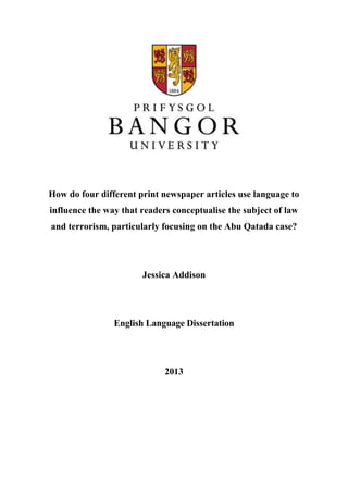 How do four different print newspaper articles use language to
influence the way that readers conceptualise the subject of law
and terrorism, particularly focusing on the Abu Qatada case?
Jessica Addison
English Language Dissertation
2013
 