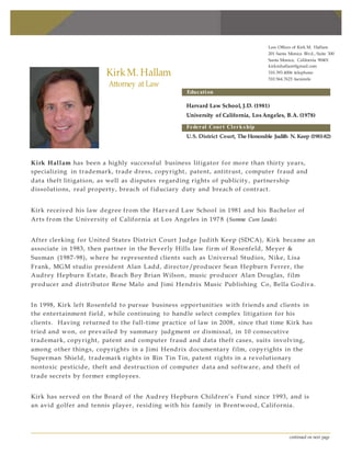 continued on next page
Kirk M. Hallam
Attorney at Law
Education
Law Offices of Kirk M. Hallam
201 Santa Monica Blvd., Suite 300
Santa Monica, California 90401
kirkmhallam@gmail.com
310.393.4006 telephone
310.564.7623 facsimile
Harvard Law School, J.D. (1981)
University of California, Los Angeles, B.A. (1978)
Federal Court Clerkship
U.S. District Court, The Honorable Judith N. Keep (1981-82)
Kirk Hallam has been a highly successful business litigator for more than thirty years,
specializing in trademark, trade dress, copyright , patent, antitrust, computer fraud and
data theft litigation, as well as disputes regarding rights of publicity, partnership
dissolutions, real property, breach of fiduciary duty and breach of contract.
Kirk received his law degree from the Harvard Law School in 1981 and his Bachelor of
Arts from the University of California at Los Angeles in 197 8 (Summa Cum Laude).
After clerking for United States District Court Judge Judith Keep (SDCA), Kirk became an
associate in 1983, then partner in the Beverly Hills law firm of Rosenfeld, Meyer &
Susman (1987-98), where he represented clients such as Universal Studios, Nike, Lisa
Frank, MGM studio president Alan Ladd, director/producer Sean Hepburn Ferrer, the
Audrey Hepburn Estate, Beach Boy Brian Wilson, music producer Alan Douglas, film
producer and distributor Rene Malo and Jimi Hendrix Music Publishing Co, Bella Godiva.
In 1998, Kirk left Rosenfeld to pursue business opportunities with friends and clients in
the entertainment field, while continuing to handle select complex litigation for his
clients. Having returned to the full-time practice of law in 2008, since that time Kirk has
tried and won, or prevailed by summary judgment or dismissal, in 10 consecutive
trademark, copyright, patent and computer fraud and data theft cases, suits involving,
among other things, copyrights in a Jimi Hendrix documentary film, copyrights in the
Superman Shield, trademark rights in Rin Tin Tin, patent rights in a revolutionary
nontoxic pesticide, theft and destruction of computer data and software, and theft of
trade secrets by former employees.
Kirk has served on the Board of the Audrey Hepburn Children’s Fund since 1993, and is
an avid golfer and tennis player, residing with his family in Brentwood, California.
 