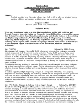 Kimmi Y. Hnath
4271 Borderlands Dr, Rancho Cordova CA 95742
H(916)293-8178 C(916) 833-4045
kimmi_hnath@yahoo.com
Objective:
To obtain a position in the Electronics industry where I will be able to utilize my technical, business
planning, validation, and execution lab infrastructure, and procurement skills.
Computer Skill List
Microsoft Office: Word, Excel, and PowerPoint.
Employment History
Many years of continuous employment in the Electronics Industry working with Mainframe and
Personal Computers along with Medical and Commercial Lasers. Held positions of responsibility ranging
from Technical Associate to Repair Technician and advancing up to Quality Engineer by demonstrating
my skill, knowledge and initiative. Worked in Manufacturing, Test Engineering, Compatibility
Engineering, Quality Engineering, and Purchasing Departments. Setup exact copy of Surface mount
technology lab in Bangalore, India. Currently manage major labs with approximately 35 thousand sq ft
of space along with support of the infrastructure for the Intel Platform Validation engineering
organization.
Intel PEG/SVG Folsom, CA 2004 - Present
Infrastructure Lab Manager - Responsible for lab infrastructure power, cooling, equipment, consumable
products procurement, tools development, security, and safety. Planning for lab space, developing annual
objectives and key results. Coaching and mentoring subordinates as well as influencing the activities of
customers in the labs. Responsible for planning, negotiating problems, scheduling and materials requirements.
Identifies needs, coordinates and expedites material movement along with resolving issues. Responds to
customer requests or events on a daily basis. Develops solutions by utilizing past experience and judgments to
resolve problems.
Coordinates procurement activities for engineering departments to acquire materials, components, equipment,
and services in a cost effective and timely manner. Working with customers and vendors to develop tool
selections, tester development, interface hardware development, integration of new testers, and Logic analyzer
equipment.
In addition, supporting multiple Engineering Managers, in a strong matrix relationship, cross geography.
Responsible for developing, deploying and maintaining schedule and risk management processes, systems and
tools within the project in partnership with a peer team in the Israel, and Penang development centers. This
includes facilitation of planning, execution and tracking processes, managing deployment of tools, and
performing both project specific and systemic analysis of project management practices within worldwide
organizations.
Intel VPG Division (Graphics & Software Systems Support Group) Folsom, CA. 2000-2004
Rework Specialist Project/Program Manager-Responsible for interacting with vendors, peers and internal
customers developing an in-depth understanding of the vendors' business needs. Understand the business
process requirements to recommend appropriate modification, restructuring, testing, and implementation.
Worked with planners to determine schedules, for expedite and coordinate materials movement while resolving
issues. Also, I needed to work with customers to ensure that specifications adhered to and the project
deliverables are aligned with the business requirements. I developed and used strong analytical and problem
solving skills. Managed the SAS solder room. This included setting up, assembly/disassembly and debugging
computers, coordinating board level components, rework of motherboards and add-on cards. Additionally, tasks
that I performed on a daily basis are procuring chemicals, tools, components, and microscopic soldering of
 