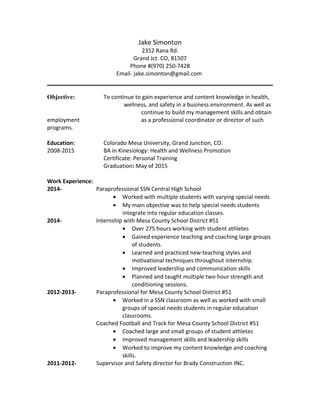 Jake Simonton
2352 Rana Rd.
Grand Jct. CO, 81507
Phone #(970) 250-7428
Email- jake.simonton@gmail.com
Objective: To continue to gain experience and content knowledge in health,
wellness, and safety in a business environment. As well as
continue to build my management skills and obtain
employment as a professional coordinator or director of such
programs.
Education: Colorado Mesa University, Grand Junction, CO.
2008-2015 BA in Kinesiology: Health and Wellness Promotion
Certificate: Personal Training
Graduation: May of 2015
Work Experience:
2014- Paraprofessional SSN Central High School
• Worked with multiple students with varying special needs
• My main objective was to help special needs students
integrate into regular education classes.
2014- Internship with Mesa County School District #51
• Over 275 hours working with student athletes
• Gained experience teaching and coaching large groups
of students.
• Learned and practiced new teaching styles and
motivational techniques throughout internship.
• Improved leadership and communication skills
• Planned and taught multiple two hour strength and
conditioning sessions.
2012-2013- Paraprofessional for Mesa County School District #51
• Worked in a SSN classroom as well as worked with small
groups of special needs students in regular education
classrooms.
Coached Football and Track for Mesa County School District #51
• Coached large and small groups of student athletes
• Improved management skills and leadership skills
• Worked to improve my content knowledge and coaching
skills.
2011-2012- Supervisor and Safety director for Brady Construction INC.
 