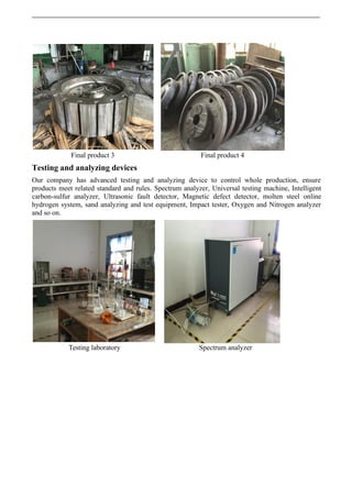 Final product 3 Final product 4
Testing and analyzing devices
Our company has advanced testing and analyzing device to control whole production, ensure
products meet related standard and rules. Spectrum analyzer, Universal testing machine, Intelligent
carbon-sulfur analyzer, Ultrasonic fault detector, Magnetic defect detector, molten steel online
hydrogen system, sand analyzing and test equipment, Impact tester, Oxygen and Nitrogen analyzer
and so on.
Testing laboratory Spectrum analyzer
 