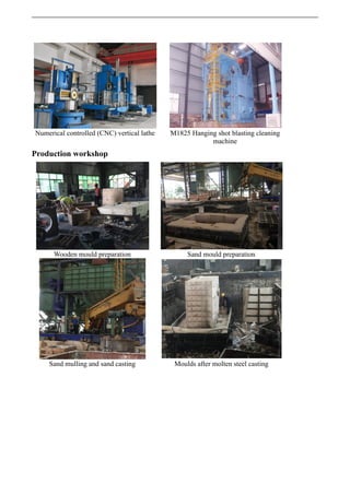 Numerical controlled (CNC) vertical lathe M1825 Hanging shot blasting cleaning
machine
Production workshop
Wooden mould preparation Sand mould preparation
Sand mulling and sand casting Moulds after molten steel casting
 