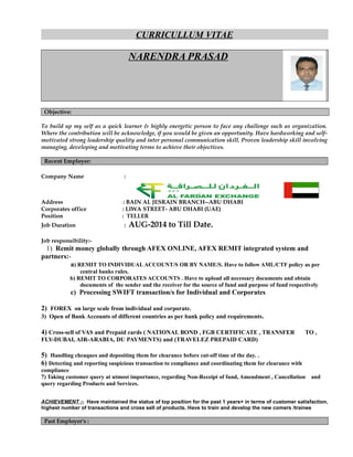 CURRICULLUM VITAE
NARENDRA PRASAD
Objective:
To build up my self as a quick learner & highly energetic person to face any challenge such as organization.
Where the contribution will be acknowledge, if you would be given an opportunity. Have hardworking and self-
motivated strong leadership quality and inter personal communication skill. Proven leadership skill involving
managing, developing and motivating terms to achieve their objectives.
Recent Employer:
Company Name :
Address : BAIN AL JESRAIN BRANCH--ABU DHABI
Corporates office : LIWA STREET- ABU DHABI (UAE)
Position : TELLER
Job Duration : AUG-2014 to Till Date.
Job responsibility:-
1) Remit money globally through AFEX ONLINE, AFEX REMIT integrated system and
partners:-
a) REMIT TO INDIVIDUALACCOUNT/S OR BY NAME/S. Have to follow AML/CTF policy as per
central banks rules.
b) REMIT TO CORPORATES ACCOUNTS . Have to upload all necessary documents and obtain
documents of the sender and the receiver for the source of fund and purpose of fund respectively
c) Processing SWIFT transaction/s for Individual and Corporates
2) FOREX on large scale from individual and corporate.
3) Open of Bank Accounts of different countries as per bank policy and requirements.
4) Cross-sell of VAS and Prepaid cards ( NATIONAL BOND , FGB CERTIFICATE , TRANSFER TO ,
FLY-DUBAI, AIR-ARABIA, DU PAYMENTS) and (TRAVELEZ PREPAID CARD)
5) Handling cheaques and depositing them for clearance before cut-off time of the day. .
6) Detecting and reporting suspicious transaction to compliance and coordinating them for clearance with
compliance
7) Taking customer query at utmost importance, regarding Non-Receipt of fund, Amendment , Cancellation and
query regarding Products and Services.
ACHIEVEMENT :- Have maintained the status of top position for the past 1 years+ in terms of customer satisfaction,
highest number of transactions and cross sell of products. Have to train and develop the new comers /trainee
Past Employer's :
 