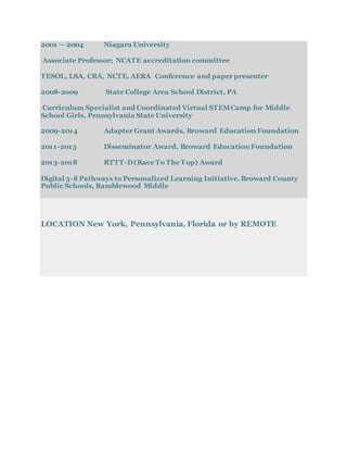 2001 – 2004 Niagara University
Associate Professor; NCATE accreditation committee
TESOL, LSA, CRA, NCTE, AERA Conference and paper presenter
2008-2o09 State College Area School District, PA
Curriculum Specialist and Coordinated Virtual STEMCamp for Middle
School Girls, Pennsylvania State University
2009-2014 Adapter Grant Awards, Broward Education Foundation
2011-2013 Disseminator Award, Broward Education Foundation
2013-2018 RTTT-D(Race To The Top) Award
Digital 5-8 Pathways to Personalized Learning Initiative, Broward County
Public Schools, Ramblewood Middle
LOCATION New York, Pennsylvania, Florida or by REMOTE
 