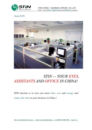 STIN(CHINA) BUSINESS SERVICE CO.,LTD
STIN – Your EYES, ASSISTANTS and OFFICE in China !
Web: www.chinabizservices.com Email: service@bizinchina.cc Tel: 0086-731-88167488 Page No. 1
About STIN
STIN -- YOUR EYES,
ASSISTANTS AND OFFICE IN CHINA!
STIN mission is to save you more time, cost and energy and
reduce the risks in your business in China !
 