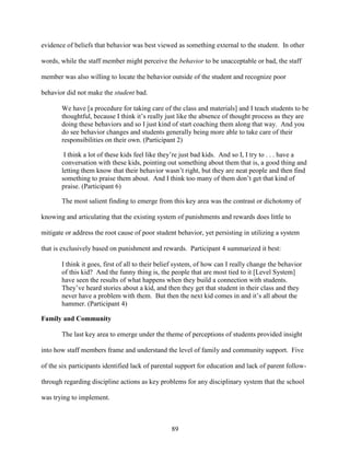 89
evidence of beliefs that behavior was best viewed as something external to the student. In other
words, while the staff member might perceive the behavior to be unacceptable or bad, the staff
member was also willing to locate the behavior outside of the student and recognize poor
behavior did not make the student bad.
We have [a procedure for taking care of the class and materials] and I teach students to be
thoughtful, because I think it’s really just like the absence of thought process as they are
doing these behaviors and so I just kind of start coaching them along that way. And you
do see behavior changes and students generally being more able to take care of their
responsibilities on their own. (Participant 2)
I think a lot of these kids feel like they’re just bad kids. And so I, I try to . . . have a
conversation with these kids, pointing out something about them that is, a good thing and
letting them know that their behavior wasn’t right, but they are neat people and then find
something to praise them about. And I think too many of them don’t get that kind of
praise. (Participant 6)
The most salient finding to emerge from this key area was the contrast or dichotomy of
knowing and articulating that the existing system of punishments and rewards does little to
mitigate or address the root cause of poor student behavior, yet persisting in utilizing a system
that is exclusively based on punishment and rewards. Participant 4 summarized it best:
I think it goes, first of all to their belief system, of how can I really change the behavior
of this kid? And the funny thing is, the people that are most tied to it [Level System]
have seen the results of what happens when they build a connection with students.
They’ve heard stories about a kid, and then they get that student in their class and they
never have a problem with them. But then the next kid comes in and it’s all about the
hammer. (Participant 4)
Family and Community
The last key area to emerge under the theme of perceptions of students provided insight
into how staff members frame and understand the level of family and community support. Five
of the six participants identified lack of parental support for education and lack of parent follow-
through regarding discipline actions as key problems for any disciplinary system that the school
was trying to implement.
 