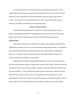 91
All of these comments reflect powerful messages regarding staff perceptions of the
students, their home life, family support, and social capital and, in some cases, allow the staff
member to locate responsibility for improved discipline outcomes outside of the teacher’s
control. These beliefs can become powerful drivers of how school staff members perceive,
respond to, and address student behavior and academic needs.
Theme 3: School Practices
The final theme that appeared in the interviews centered on perceptions of school
practices and organizational behavior, including school climate, how school structure might
impact student behavior, and the impact of existing schoolwide discipline practices.
School Climate
With regard to perceptions of administrative support, every participant indicated being
supported by the administration of the school regarding student discipline matters. Participants 6
and 2 reflected the belief that the administrators take time to learn details of a disciplinary
incident, are willing to consider student perspectives in discipline matters, and provide a
“positive administrative presence” on the campus.
Regarding school climate, most participants identified “rewards” as the most essential
factor in creating a positive place for students and a positive school climate. Rewards mentioned
included the Oak Leaves, rewards assemblies, and prizes and special field trips for students who
never got in trouble. As such, participants equated rewards as the primary manner by which to
build and foster a positive school climate. Two participants commented positively on the
implementation of the Civility Project, noting that this program was intended explicitly to teach
what it means to be civil and respectful and was designed to build a positive school culture.
 