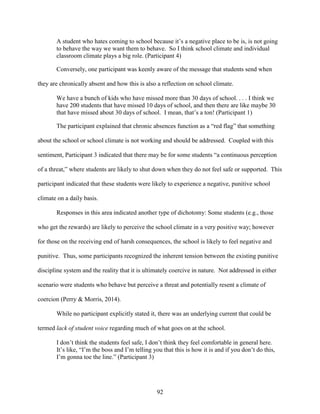 92
A student who hates coming to school because it’s a negative place to be is, is not going
to behave the way we want them to behave. So I think school climate and individual
classroom climate plays a big role. (Participant 4)
Conversely, one participant was keenly aware of the message that students send when
they are chronically absent and how this is also a reflection on school climate.
We have a bunch of kids who have missed more than 30 days of school. . . . I think we
have 200 students that have missed 10 days of school, and then there are like maybe 30
that have missed about 30 days of school. I mean, that’s a ton! (Participant 1)
The participant explained that chronic absences function as a “red flag” that something
about the school or school climate is not working and should be addressed. Coupled with this
sentiment, Participant 3 indicated that there may be for some students “a continuous perception
of a threat,” where students are likely to shut down when they do not feel safe or supported. This
participant indicated that these students were likely to experience a negative, punitive school
climate on a daily basis.
Responses in this area indicated another type of dichotomy: Some students (e.g., those
who get the rewards) are likely to perceive the school climate in a very positive way; however
for those on the receiving end of harsh consequences, the school is likely to feel negative and
punitive. Thus, some participants recognized the inherent tension between the existing punitive
discipline system and the reality that it is ultimately coercive in nature. Not addressed in either
scenario were students who behave but perceive a threat and potentially resent a climate of
coercion (Perry & Morris, 2014).
While no participant explicitly stated it, there was an underlying current that could be
termed lack of student voice regarding much of what goes on at the school.
I don’t think the students feel safe, I don’t think they feel comfortable in general here.
It’s like, “I’m the boss and I’m telling you that this is how it is and if you don’t do this,
I’m gonna toe the line.” (Participant 3)
 