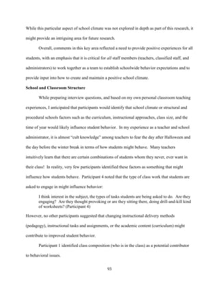 93
While this particular aspect of school climate was not explored in depth as part of this research, it
might provide an intriguing area for future research.
Overall, comments in this key area reflected a need to provide positive experiences for all
students, with an emphasis that it is critical for all staff members (teachers, classified staff, and
administrators) to work together as a team to establish schoolwide behavior expectations and to
provide input into how to create and maintain a positive school climate.
School and Classroom Structure
While preparing interview questions, and based on my own personal classroom teaching
experiences, I anticipated that participants would identify that school climate or structural and
procedural schools factors such as the curriculum, instructional approaches, class size, and the
time of year would likely influence student behavior. In my experience as a teacher and school
administrator, it is almost “cult knowledge” among teachers to fear the day after Halloween and
the day before the winter break in terms of how students might behave. Many teachers
intuitively learn that there are certain combinations of students whom they never, ever want in
their class! In reality, very few participants identified these factors as something that might
influence how students behave. Participant 4 noted that the type of class work that students are
asked to engage in might influence behavior:
I think interest in the subject, the types of tasks students are being asked to do. Are they
engaging? Are they thought provoking or are they sitting there, doing drill-and-kill kind
of worksheets? (Participant 4)
However, no other participants suggested that changing instructional delivery methods
(pedagogy), instructional tasks and assignments, or the academic content (curriculum) might
contribute to improved student behavior.
Participant 1 identified class composition (who is in the class) as a potential contributor
to behavioral issues.
 